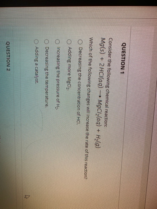 QUESTION 1 Consider the following chemical reaction: Mg(s) + 2HCl(aq) → MgCl2(aq) + H2(g) Which of the following changes will