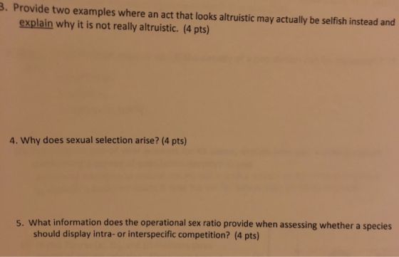 3. Provide two examples where an act that looks altruistic may actually be selfish instead and explain why it is not really altruistic. (4 pts) 4. Why does sexual selection arise? (4 pts) 5. What information does the operational sex ratio provide when assessing whether a species should display intra- or interspecific competition? (4 pts)