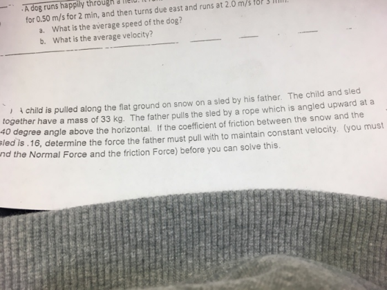 A dog runs happily througn lelu.l for 0.50 m/s for 2 min, and then turns due east and runs at 2.0 m/s tor3 I What is the average speed of the dog? What is the average velocity? a. b. ) child is pulled along the flat ground on snow on a sled by his father. The chi together have a mass of 33 kg. The father pulls the sled by a rope which is angled upward at a 40 degree angle above the horizontal. If the coefficient of friction between the snow and the led is 16, determine the force the father must pull with to maintain constant velocity. (you must nd the Normal Force and the friction Force) before you can solve this ld and sled