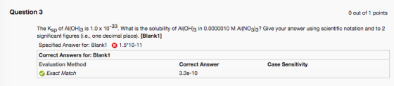 Question 3 out of 1 points The Ksp of Al(OH)3 is 1.0x 10. What is the solubility of AI(OH)3 in 0.0000010 M AI(NO3)3? Give your answer using scientific notation and to 2 significant figuresi.e., one decimal place). [Blank1] Specified Answer for: Blank1 1.510-11 Correct Answers for: Blank1 Evaluation Method Correct Answer Case Sensitivity Exact Match 3.3e-10
