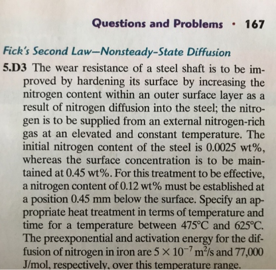 Questions and Problems 167 Ficks Second Law-Nonsteady-State Diffusion 5.D3 The wear resistance of a steel shaft is to be im proved by hardening its surface by increasing the nitrogen content within an outer surface layer as a result of nitrogen diffusion into the steel; the nitro- gen is to be supplied from an external nitrogen-rich gas at an elevated and constant temperature. The initial nitrogen content of the steel is 0.0025 wt%, whereas the surface concentration is to be main- tained at 0.45 wt%. For this treatment to be effective, a nitrogen content of 0.12 wt% must be established at a position 0.45 mm below the surface. Specify an ap- propriate heat treatment in terms of temperature and time for a temperature between 475°C and 625°C The preexponential and activation energy for the dif- fusion of nitrogen in iron are 5 × 10-7 m2/s and 77,000 J/mol, respectively, over this temperature range.