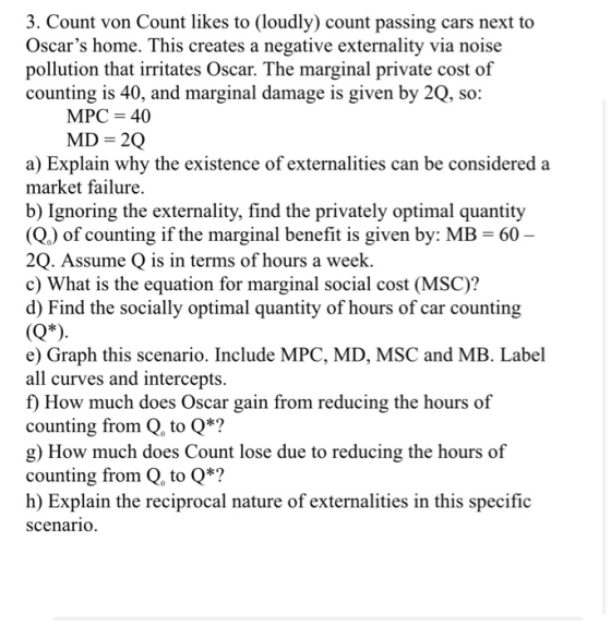 3. Count von Count likes to (loudly) count passing cars next to Oscars home. This creates a negative externality via noise pollution that irritates Oscar. The marginal private cost of counting is 40, and marginal damage is given by 2Q, so: MPC 40 a) Explain why the existence of externalities can be considered a market failure. b) Ignoring the externality, find the privately optimal quantity (Q,) of counting if the marginal benefit is given by: MB 60 2Q. Assume Q is in terms of hours a week. d) Find the socially optimal quantity of hours of car counting e) Graph this scenario. Include MPC, MD, MSC and MB. Label c) What is the equation for marginal social cost (MSC)? all curves and intercepts. f) How much does Oscar gain from reducing the hours of counting from Q, to Q*? g) How much does Count lose due to reducing the hours of counting from Q, to Q*? h) Explain the reciprocal nature of externalities in this specific scenario