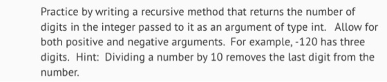 Practice by writing a recursive method that returns the number of digits in the integer passed to it as an argument of type int. Allow for both positive and negative arguments. For example, -120 has three digits. Hint: Dividing a number by 10 removes the last digit from the number