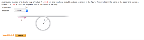 A conductor consists of a circular loop of radius R = 34.0 cm and two long, straight sections as shown in the figure. The wire lies in the plane of the paper and carries a current I-1.50 A. Find the magnetic field at the center of the loop. magnitude direction .-Select Need Help?Read It