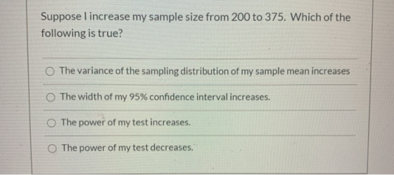 Suppose I increase my sample size from 200 to 375. Which of the following is true? The variance of the sampling distribution
