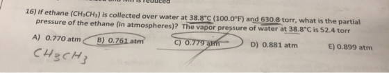 reuuced 16) If ethane (CH3CH3) is collected over water at 38.8°C (100.0°F) and 630.8 torr, what is the partial pressure of th