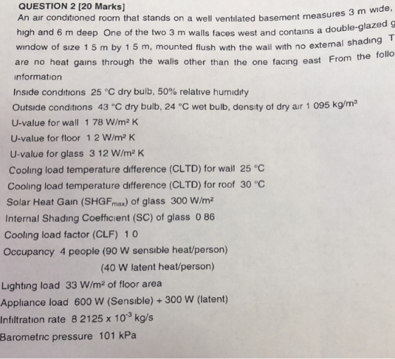 QUESTION 2 [20 Marks] An air conditioned room that stands on a well ventılated basement measures 3 m wide high and 6 m deep One of the two 3 m walls faces west and contains a do window of sıze 1 5 m by 1 5 m, mounted flush with the wall with no external s shading T the follo are no heat gains through the walls other than the one facing east From nformation Inside conditions 25 °C dry bulb, 50% relative humidity Outside conditions 43 C dry buib, 24 °C wet bulb, density of dry air 1 095 kg/ms U-value for wall 1 78 W/m2 K U-value for floor 1 2 W/m2 K U-value for glass 3 12 W/m2 K Cooling load temperature difference (CLTD) for wail 25 °C Cooling load temperature difference (CLTD) for roof 30 °C Solar Heat Gain (SHGFmax) of glass 300 W/m2 Internal Shading Coefficient (SC) of glass 0 86 Cooling load factor (CLF) 10 Occupancy 4 people (90 W sensible heat/person) (40 W latent heat/person) Lighting load 33 W/m2 of floor area Appliance load 600 W (Sensible) +300 W (latent) Infiltration rate 8 2125 x 103 kg/s Barometric pressure 101 kPa