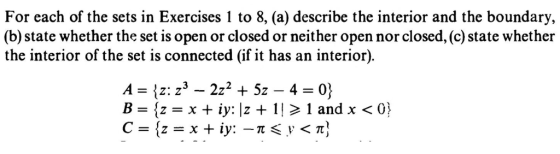 For each of the sets in Exercises 1 to 8, (a) describe the interior and the boundary, (b) state whether the set is open or closed or neither open nor closed, (c) state whether the interior of the set is connected (if it has an interior). B={z = x + iy: Iz + l| > 1 and x < 03