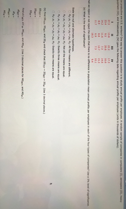 are U.S. workers? One way to answer this question is to study annual profits per in quipment (I11), and broadcasting (IV) gave the following data regarding annual profits per employee (units in thousands of dollars). IV 27.3 13.8 22.2 17.3 23.4 9.5 20.6 16.6 14.6 12.7 15.3 7.3 1O.1 7.3 11.6 8.8 6.9 19.3 14.2 11.7 nal s e re eet or not reject the ciai n that there is no difference in populato n mean annual profits per employee in each of the four mes or compares? Use a 5% level of si tance. (a) What is the level of significance? State the null and alternate hypotheses Mo: μι . μ2-U3-Ha; Hi : All four means are different. Hg: μ., μ2-μ3-Ha; Hz : Not all the means are equal. Mo: μι μ2-μ3-Ha; H2 : Exactly three means are equal. Mo: μ.-P2-μ3-14; HI : Exactly two means are equal. (b) Find SSTOT, SSBET, and SSw and check that SSror -SSBEr+SSw (Use 3 decimal places.) SSToT- SSBeT Find d.f. BET, d.f.w. MSBET, and MSw. (Use 3 decimal places for MSBET, and MSw dBET MSBET-