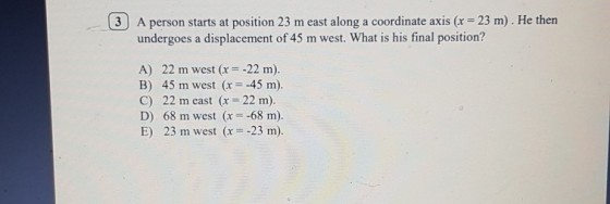 3) A person starts at position 23 m east along a coordinate axis (r 23 m). He then undergoes a displacement of 45 m west. What is his final position? A) 22 m west (r -22 m). B) 45 m west (x 45 m). C) 22 m east (x-22 m). D) 68 m west (x-:-68 m) E) 23 m west (x 23 m).