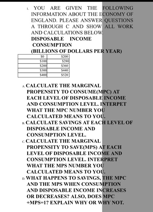 . YOU ARE GIVEN THE FOLLOWING INFORMATION ABOUT THE ECONOMY OF ENGLAND. PLEASE ANSWER QUESTIONS A THROUGH C AND SHOW ALL WORK AND CALCULATIONS BELOVW DISPOSABLE INCOME CONSUMPTION (BILLIONS OF DOLLARS PER YEAR) $200 $100 S20 S30 $40 S360 $440 S520 A CALCULATE THE MARGINAL PROPENSITY TO CONSUME(MPC) AT EACH LEVEL OF DISPOSABLE INCOME AND CONSUMPTION LEVEL. INTERPET WHAT THE MPC NUMBER YO CALCULATED MEANS TO YO B. CALCULATE SAVINGS AT EACH LEVEL OF DISPOSABLE INCOME AND CONSUMPTION LEVEL. c. CALCULATE THE MARGINAL PROPENSITY TO SAVE(MPS) AT EACH LEVEL OF DISPOSABLE INCOME AND CONSUMPTION LEVEL. INTERPRET WHAT THE MPS NUMBER YO CALCULATED MEANS TO YO WHAT HAPPENS TO SAVINGS, THE MPC AND THE MPS WHEN CONSUMPTION AND DISPOSABLE INCOME INCREASES OR DECREASES? ALSO, DOES MPC +MPS-1 EXPLAIN WHY OR WHY NOT.