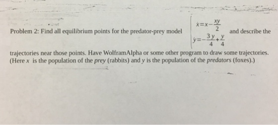 2 and describe the Problem 2: Find all equilibrium points for the predator-prey model trajectories near those points. Have WolframAlpha or some other program to draw some trajectories. (Here x is the population of the prey (rabbits) and y is the population of the predators (foxes).)