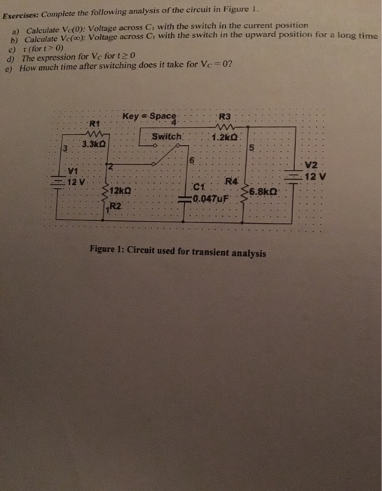 Exercises: Complete the following analysis of the circuit in Figure 1 . b) Calculate Vcfo): Voltage across Ci with the switch in the upward position for a long time c) τ(for t > 0) d) The expression for Ve for t0 e) How much time after switching does it take for Ve-02 Key Space R3 R1 Switch 1.2㏀ 3.3kO V2 V1 12 V 6.8k2 R2 Figure 1: Circuit used for transient analysis