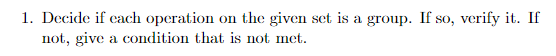 1. Decide if each operation not, give a condition that is not met on the given set is a group. If so, verify it. If