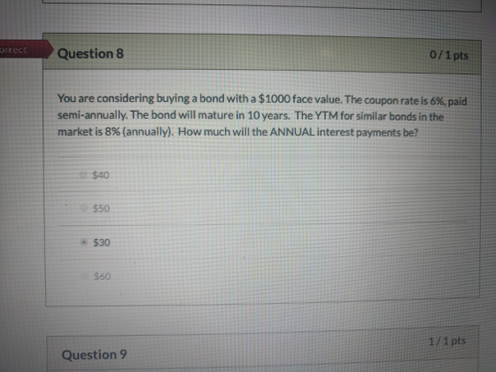 orrect Question 8 0/1 pts You are considering buying a bond with a $1000 face value. The coupon rate is 6%, paid semi-annuall