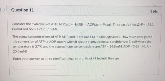 Question 11 1 pts Consider the hydrolysis of ATP: ATP(aq) + H2O(1) - ADP(aq) + P(aq). This reaction has AH°= -24.3 kJ/mol and