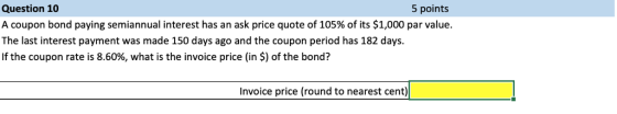 Question 10 A coupon bond paying semiannual interest has an ask price quote of 105% of its $1,000 par value. The last interes