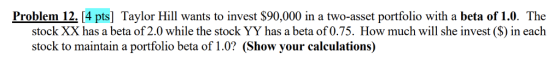 Problem 12. 4 pts] Taylor Hill wants to invest $90,000 in a two-asset portfolio with a beta of 1.0. The stock XX has a beta of 2.0 while the stock YY has a beta of 0.75. How much will she invest ($) in each stock to maintain a portfolio beta of 1.0? (Show your calculations)