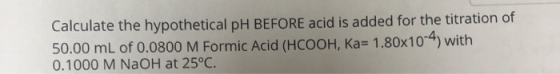 Calculate the hypothetical pH BEFORE acid is added for the titration of 50.00 mL of 0.0800 M Formic Acid (HCOOH, Ka= 1.80x10-
