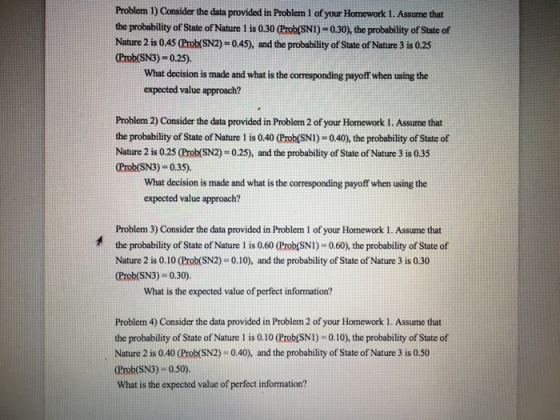 Problem 1) Consider the data provided in Problem 1 of your Homework 1. Assume that the probability of State of Nature 1 is 0.30 (Prob(SNI)-0.30), the probability of State of Nature 2 is 0.45 (Rrok(SN2)-0.45), and the probability of State of Nature 3 is 0.25 Prob (SN3)-0.25). What decision is made and what is the corresponding payoff when using the expected value approach? Problem 2) Consider the data provided in Problem 2 of your Homework 1. Assume that the probability of State of Nature 1 is 0.40 (Prob(SNI)-0.40), the probability of State of Nature 2 is 0.25 (Probk(SN2)-0.25), and the probability of State of Nature 3 is 0.33 Prob(SN3) 0.35). What decision is made and what is the corresponding payoff when using the expected value approach? Problem 3) Consider the data provided in Problem 1 of your Homework 1. Assume that the probability of State of Nature 1 is 0.60 (Prob(SNI)-0.60), the probability of State of Nature 2 is 0.10 (Prob(SN2) 0.10), and the probability of State of Nature 3 is 0.30 Prob(SN3) - 0.30). What is the expected value of perfect information? Problem 4) Consider the data provided in Problem 2 of your Homework 1. Assume that the probability of State of Nature 1 is 0.10 (Prob(SNI)-0.10), the probability of State of Nature 2 is 0.40 (Prob(SN2) 0.40), and the probability of State of Nature 3 is 0.50 Crob(SN3)-0.s0). What is the expected value of perfect information?