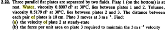 2.22. Three parallel flat plates are separated by two fluids. Plate 1 (on the bottom) is at rest. Water, viscosity 0.8007 CP