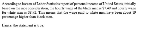 based on the race consideration, the hourly wage of the black men is $7.49 and hourly wage for white men is $8.92. This means that the wage paid to white men have been about 19 percentage higher than black men Hence, the statement is true