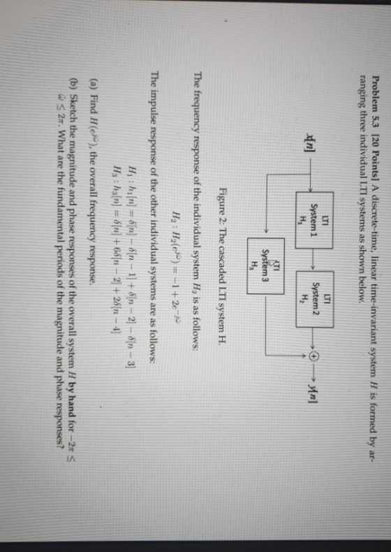 Problem 5.3 (20 Points) A discrete-time, linear time-invariant system H is formed by ar- ranging three individual LTI systems