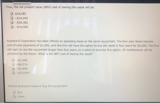 Thus, the net present value (NPV) cost of owning the asset will be: O $18,083 -$14,445 -$34,382 -$14,945 O Scorecard Corporat