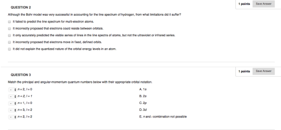 QUESTION 2 Although the Bohr model was very successful in accounting for the line spectrum of hydrogen from what limitations did it suffer? It failed to predict the line spectrum for multi-electron atoms. It incorrectly proposed that electrons could reside between orbitals. It only accurately predicted the visible series of lines in the line spectra of atoms, but not the ultraviolet or infrared series. It incorrectly proposed that electrons move in fixed, defined orbits. It did not explain the quantized nature of the orbital energy levels in an atom. QUESTION 3 Match the principal and angular-momentum quantum numbers below with their appropriate orbital notation, A. 1s A n 2 B. 2s n 1,1 0 C. 2p D. 3d n-2, I-2 E. n and combination not possible 1 points Save Answer 1 points Save Answer
