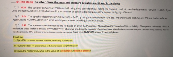 @ Time stamp (to 1)6:34 The speaker converts x- solve 1.3 use the mean and standard deviation mentioned in the videol The speaker converts x#250 to z-1.67 using the z-score formula. Using the z-table used the NORMALCDFR.22,.2) what would your answer be taken 5 decimal places (the answer is slightly different)? back of book he determines 250) . 475 if you 7:04 The speaker determines P(2S0cx 35o) - .0475 by using the complement rule, etc. We understand that 250 and 350 are the boundaries. Again, using NORMALCDFR,2,2,2) what would your answer be taking 5 decimal places 2) 3) . 8:42 The speaker states he need to find-x based on given the Probabity. the bottom 5%based on 95% probablity. The speaker calculates 150.5. In my lecture video I refer to this as INVNORM(?,2,2) where we are doing the opposite of what we have already done (before we were given x and were inding probablity, Now we have the probablity e95%) and need to fnd x-in essence gong backwards, Take your INVNORM answer 2 decimal places. Email me: 1) P(X>250) answer should be 5 decimal places using NORMAL CDF 2) P(250<x<350)anser should be 5 decimal places using NORMALCO 3) Given the bottom 5% what is the value of x must take 2 decimal places?