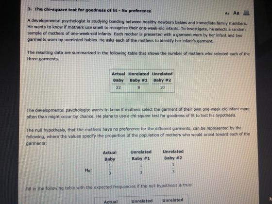 3. The chi-square test for goodness of fit- No preference Aa Aa A developmental psychologist is studying bonding between healthy newborn bables and immediate family members. He wants to know if mothers use smell to recognize their one-week-old infants. To investigate, he selects a randonm sample of mothers of one-week-old infants. Each mother is presented with a garment worn by her infant and two garments wom by unrelated babies. He asks each of the mothers to identify her infants garment. The resulting data are summarized in the following table that shows the number of mothers who selected each of the three garments Actual Unrelated Unrelated Baby Baby #1 Baby #2 8 10 The developmental psychologist wants to know if mothers select the garment of their own one-week-old infant more often than might occur by chance. He plans to use a chi-square test for goodness of fit to test his hypothesis. The null hypothesis, that the mothers have no preference for the different garments, can be represented by the following, where the values speciy the proportion of the population of mothers who would orient toward each of the garments: ActualUnrelated Unrelated Baby Baby #1 Baby #2 но: Fill in the following table with the expected frequendies if the null hypothesis is true Actual Unrelated Unrelated