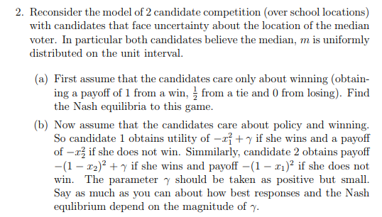 2. Reconsider the model of 2 candidate competition (over school locations) with candidates that face uncertainty about the location of the median voter. In particular both candidates believe the median, m is uniformly distributed on the unit interval (a) First assume that the candidates care only about winning (obtain ing a payoff of 1 from a win, from a tie and 0 from losing). Find the Nash equilibria to this game (b) Now assume that the candidates care about policy and winning So candidate l obtains utility of-r+ γ if she wins and a payoff of -a2 if she does not win. Simmilarly, candidate 2 obtains payoff -(1 - r2)2 y if she wins and payoff (1- if she does not win. The parameter y should be taken as positive but small. Say as much as you can about how best responses and the Nash equlibrium depend on the magnitude of γ