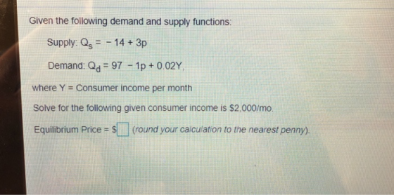 Given the following demand and supply functions: Supply: Os14+ 3p Demand: Od 97 1p + 002Y where Y = Consumer income per month Solve for the following given consumer income is $2,000/mo. Equilibrium Price = S ] (round your calculation to the nearest penny).
