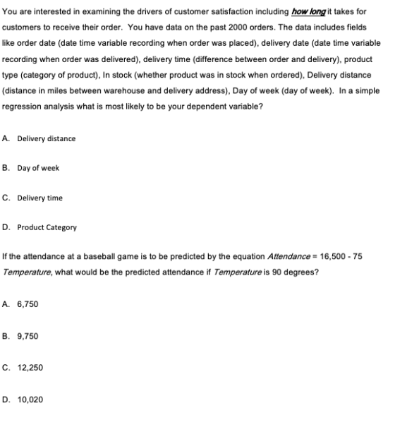 You are interested in examining the drivers of customer satisfaction including howlong it takes for customers to receive their order. You have data on the past 2000 orders. The data includes fields oeate date time variable recordng when order was placed, delivery date (date tme variable recording when order was delivered), delivery time (difference between order and delivery) produdt ype (category of product), In stock (whether product was in stock when ordered), Delivery distance distance in miles between warehouse and delivery address), Day of week (day of week). In a simple regression analysis what is most likely to be your dependent variable? A. Delivery distance B. Day of week C. Delivery time D. Product Category If the attendance at a baseball game is to be predicted by the equation Attendance 16,500 75 Temperature, what would be the predicted attendance if Temperature is 90 degrees? A. 6,750 B. 9,750 C. 12,250 D. 10,020