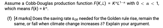 Assume a Cobb-Douglas production function F(KL) = Kal1-a with 0 < x < 1, which means f(k) = k«. (f) [4 marks] Does the saving