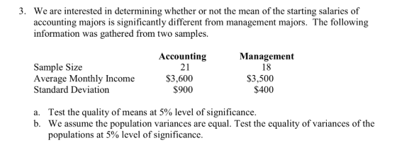We are interested in determining whether or not the mean of the starting salaries of accounting majors is significantly different from management majors. The following information was gathered from two samples. 3. Accounting 21 Management 18 Sample Size Average Monthly Income Standard Deviation $3,600 $3,500 $900 $400 Test the quality of means at 5% level of significance We assume the population variances are equal. Test the equality of variances of the populations at 5% level of significance. a. b.