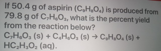If 50.4 g of aspirin (C,H,O,) is produced from 79.8 g of C H2O3, what is the percent yield from the reaction below? CyH603 (s