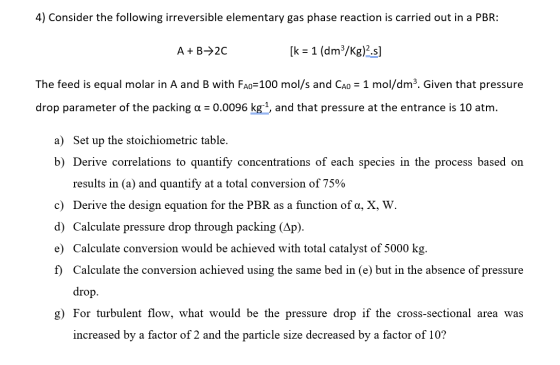 4) Consider the following irreversible elementary gas phase reaction is carried out in a PBR: A+B+20 [k = 1 (dm3/kg)2.s] The