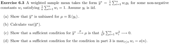 Exercise 6.3 A weighted sample mean takes the form ywi for some non-negative constants ui satisfying n Ση! wi-1. Assume yi s id. (a) Show that y* is unbiased for μ = E(%). (b) Calculate var ). (c) Show that a sufficient condition for y* μ is that (d) Show that a sufficient condition for the condition in part 3 is maxn wio(n) 흡 Σηι w--0
