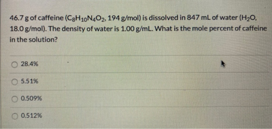 46.7 g of caffeine (C3H 10N402, 194g/mol) is dissolved in 847 mL of water (H20, 18.0 g/mol). The density of water is 1.00 g/m