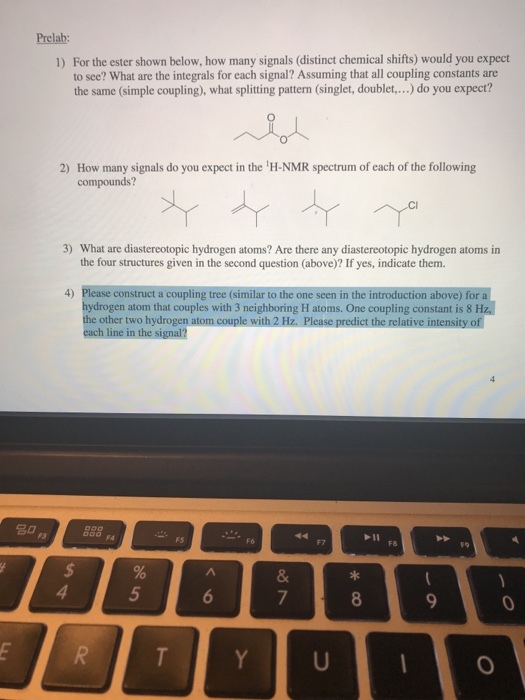 Prelab: 1) For the ester shown below, how many signals (distinct chemical shifts) would you expect to see? What are the integrals for each signal? Assuming that all coupling constants are the same (simple coupling), what splitting pattern (singlet, doublet,.. do you expect? 2) How many signals do you expect in the H-NMR spectrum of each of the following compounds? 3) What are diastereotopic hydrogen atoms? Are there any diastereotopic hydrogen atoms in the four structures given in the second question (above)? If yes, indicate them. 4) Please construct a coupling tree (similar to the one seen in the introduction above) for a hydrogen atom that couples with 3 neighboring H atoms. One coupling constant is 8 H the other two hydrogen atom couple with 2 Hz. Please predict the relative intensity of each line in the signal? 名0 F5 F8 5 0