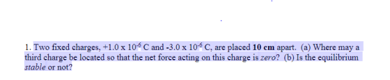 1. Two fixed charges,+1.0 x 10-6 C and -3.0 x 10-5 C, are placed 10 em apart. (a) Where may a third charge be located so that the net force acting on this charge is zero? (b) Is the equilibrium stable or not?
