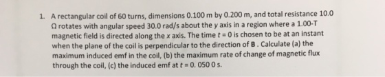 A rectangular coil of 60 turns, dimensions 0.100 m by 0.200 m, and total resistance 10.0 Ω rotates with angular speed 30.0 rad/s about the y axis in a region where a 1.00-T magnetic field is directed along the x axis. The time t= 0 is chosen to be at an instant when the plane of the coil is perpendicular to the direction of B. Calculate (a) the maximum induced emf in the coil, (b) the maximum rate of change of magnetic flux through the coil, (c) the induced emf at t = 00500 s. 1.