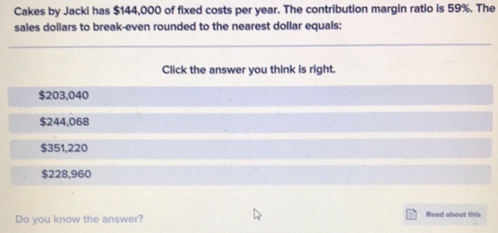 Cakes by Jacki has $144,000 of fixed costs per year. The contribution margin ratio is 59%. The sales dollars to break-even ro