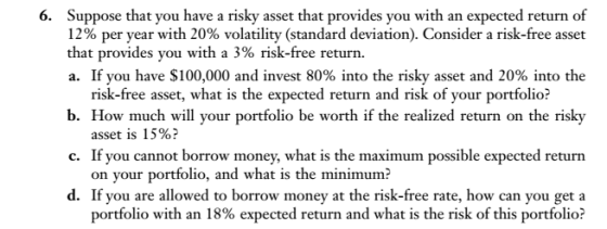 Suppose that you have a risky asset that provides you with an expected return of 12% per year with 20% volatility (standard deviation). Consider a risk-free asset that provides you with a 3% risk-free return. a. If you have $100,000 and invest 80% into the risky asset and 20% into the 6. b. How much will your portfolio be worth if the realized return on the risky c. If you cannot borrow money, what is the maximum possible expected return d. If you are allowed to borrow money at the risk-free rate, how can you get a risk-free asset, what is the expected return and risk of your portfolio? asset is 15%? on your portfolio, and what is the minimum? portfolio with an 18% expected return and what is the risk of this portfolio?