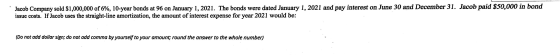 Jacob Company sold $1,000,000 of 6%, 10-year bonds at 96 on January 1, 2021. The bonds were dated January 1, 2021 and pay int