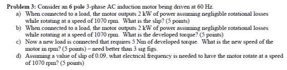 Problem 3: Consider an 6 pole 3-phase AC induction motor being driven at 60 Hz a) b) c) d) When connected to a load, the motor outputs 2 kW of power assuming negligible rotational losses while rotating at a speed of 1070 rpm. What is the slip? (5 points) When connected to a load, the motor outputs 2 kW of power assuming negligible rotational losses while rotating at a speed of 1070 rpm. What is the developed torque? (5 points) Now a new load is connected that requires 5 Nm of developed torque. What is the new speed of the motor in rpm? (5 points)-need better than 3 sig figs. Assuming a value of slip of 0.09, what electrical frequency is needed to have the motor rotate at a speed of 1070 rpm? (5 points)