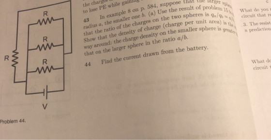 the charges to lose PE while gainl 43 In example 8 on p. 584, suppose that ll radius a, the smaller one b. (a) Use the resulto that the ratio of the charges on the two spheres is problem I5t cre w.Show that the density of charge (charge pernaWhat do you the 3. The resist way around: the charge density on the smaller sphe that on the larger sphere in the ratio a/b. 44 Find the current drawn from the battery. area) is ccut that r greate a prediction is great What do circuit t Problem 44