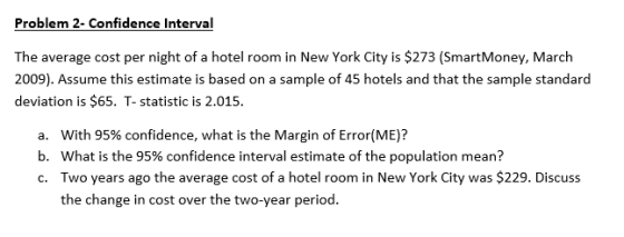 Problem 2- Confidence Interval The average cost per night of a hotel room in New York City is $273 (SmartMoney, March 2009). Assume this estimate is based on a sample of 45 hotels and that the sample standard deviation is $65. T- statistic is 2.015. a. b, c. With 95% confidence, what is the Margin of Error(ME)? what is the 95% confidence interval estimate of the population mean? Two years ago the average cost of a hotel room in New York City was $2 the change in cost over the two-year period. 29. Discuss