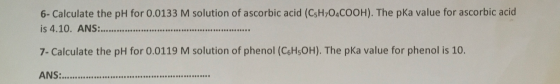 6- Calculate the pH for 0.0133 M solution of ascorbic acid (CsH,O4COOH). The pka value for ascorbic acid is 4.10. ANS: .***.*
